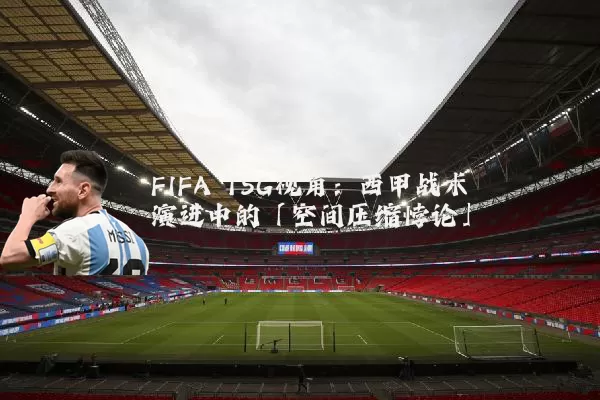 FIFA TSG视角：西甲战术演进中的「空间压缩悖论」
