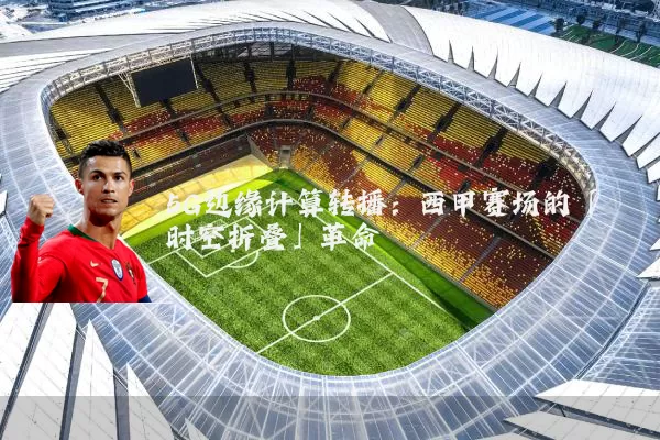 5G边缘计算转播:西甲赛场的「时空折叠」革命